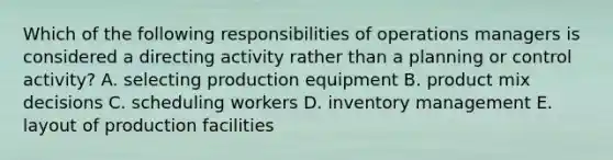 Which of the following responsibilities of operations managers is considered a directing activity rather than a planning or control activity? A. selecting production equipment B. product mix decisions C. scheduling workers D. inventory management E. layout of production facilities