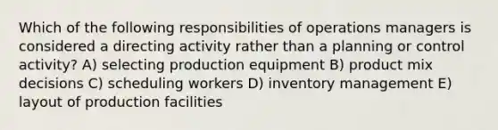 Which of the following responsibilities of operations managers is considered a directing activity rather than a planning or control activity? A) selecting production equipment B) product mix decisions C) scheduling workers D) inventory management E) layout of production facilities