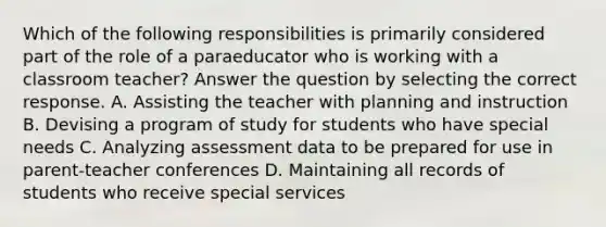 Which of the following responsibilities is primarily considered part of the role of a paraeducator who is working with a classroom teacher? Answer the question by selecting the correct response. A. Assisting the teacher with planning and instruction B. Devising a program of study for students who have special needs C. Analyzing assessment data to be prepared for use in parent-teacher conferences D. Maintaining all records of students who receive special services