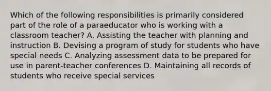 Which of the following responsibilities is primarily considered part of the role of a paraeducator who is working with a classroom teacher? A. Assisting the teacher with planning and instruction B. Devising a program of study for students who have special needs C. Analyzing assessment data to be prepared for use in parent-teacher conferences D. Maintaining all records of students who receive special services