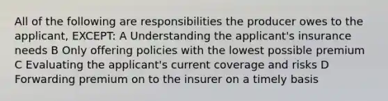 All of the following are responsibilities the producer owes to the applicant, EXCEPT: A Understanding the applicant's insurance needs B Only offering policies with the lowest possible premium C Evaluating the applicant's current coverage and risks D Forwarding premium on to the insurer on a timely basis