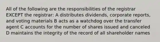 All of the following are the responsibilities of the registrar EXCEPT the registrar: A distributes dividends, corporate reports, and voting materials B acts as a watchdog over the transfer agent C accounts for the number of shares issued and canceled D maintains the integrity of the record of all shareholder names