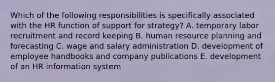 Which of the following responsibilities is specifically associated with the HR function of support for strategy? A. temporary labor recruitment and record keeping B. human resource planning and forecasting C. wage and salary administration D. development of employee handbooks and company publications E. development of an HR information system