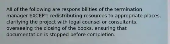 All of the following are responsibilities of the termination manager EXCEPT: redistributing resources to appropriate places. clarifying the project with legal counsel or consultants. overseeing the closing of the books. ensuring that documentation is stopped before completion.