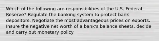 Which of the following are responsibilities of the U.S. Federal Reserve? Regulate the banking system to protect bank depositors. Negotiate the most advantageous prices on exports. Insure the negative net worth of a bank's balance sheets. decide and carry out monetary policy