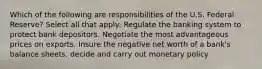 Which of the following are responsibilities of the U.S. Federal Reserve? Select all that apply: Regulate the banking system to protect bank depositors. Negotiate the most advantageous prices on exports. Insure the negative net worth of a bank's balance sheets. decide and carry out monetary policy