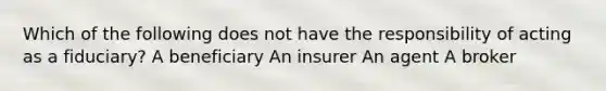 Which of the following does not have the responsibility of acting as a fiduciary? A beneficiary An insurer An agent A broker