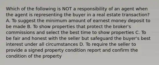 Which of the following is NOT a responsibility of an agent when the agent is representing the buyer in a real estate transaction? A. To suggest the minimum amount of earnest money deposit to be made B. To show properties that protect the broker's commissions and select the best time to show properties C. To be fair and honest with the seller but safeguard the buyer's best interest under all circumstances D. To require the seller to provide a signed property condition report and confirm the condition of the property