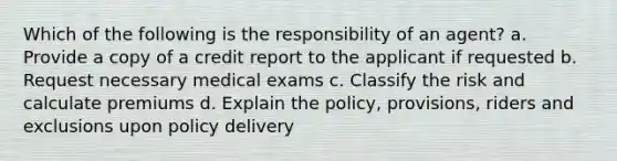 Which of the following is the responsibility of an agent? a. Provide a copy of a credit report to the applicant if requested b. Request necessary medical exams c. Classify the risk and calculate premiums d. Explain the policy, provisions, riders and exclusions upon policy delivery