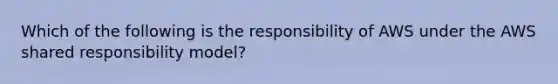 Which of the following is the responsibility of AWS under the AWS shared responsibility model?