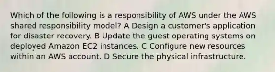 Which of the following is a responsibility of AWS under the AWS shared responsibility model? A Design a customer's application for disaster recovery. B Update the guest operating systems on deployed Amazon EC2 instances. C Configure new resources within an AWS account. D Secure the physical infrastructure.