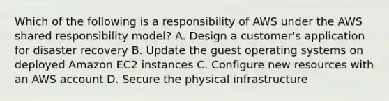 Which of the following is a responsibility of AWS under the AWS shared responsibility model? A. Design a customer's application for disaster recovery B. Update the guest operating systems on deployed Amazon EC2 instances C. Configure new resources with an AWS account D. Secure the physical infrastructure