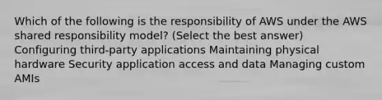 Which of the following is the responsibility of AWS under the AWS shared responsibility model? (Select the best answer) Configuring third-party applications Maintaining physical hardware Security application access and data Managing custom AMIs