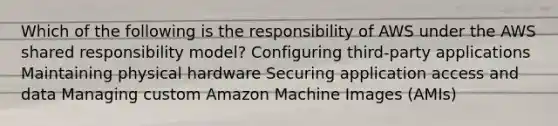 Which of the following is the responsibility of AWS under the AWS shared responsibility model? Configuring third-party applications Maintaining physical hardware Securing application access and data Managing custom Amazon Machine Images (AMIs)