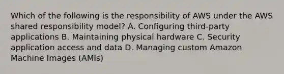 Which of the following is the responsibility of AWS under the AWS shared responsibility model? A. Configuring third-party applications B. Maintaining physical hardware C. Security application access and data D. Managing custom Amazon Machine Images (AMIs)