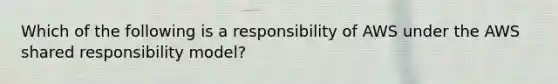 Which of the following is a responsibility of AWS under the AWS shared responsibility model?