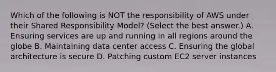 Which of the following is NOT the responsibility of AWS under their Shared Responsibility Model? (Select the best answer.) A. Ensuring services are up and running in all regions around the globe B. Maintaining data center access C. Ensuring the global architecture is secure D. Patching custom EC2 server instances