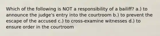 Which of the following is NOT a responsibility of a bailiff? a.) to announce the judge's entry into the courtroom b.) to prevent the escape of the accused c.) to cross-examine witnesses d.) to ensure order in the courtroom