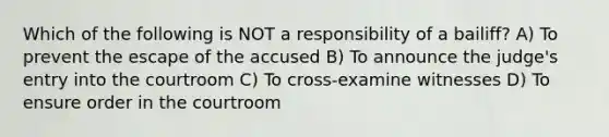 Which of the following is NOT a responsibility of a bailiff? A) To prevent the escape of the accused B) To announce the judge's entry into the courtroom C) To cross-examine witnesses D) To ensure order in the courtroom