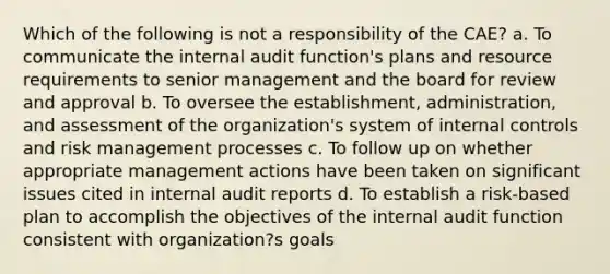 Which of the following is not a responsibility of the CAE? a. To communicate the internal audit function's plans and resource requirements to senior management and the board for review and approval b. To oversee the establishment, administration, and assessment of the organization's system of internal controls and risk management processes c. To follow up on whether appropriate management actions have been taken on significant issues cited in internal audit reports d. To establish a risk-based plan to accomplish the objectives of the internal audit function consistent with organization?s goals