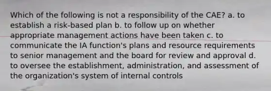 Which of the following is not a responsibility of the CAE? a. to establish a risk-based plan b. to follow up on whether appropriate management actions have been taken c. to communicate the IA function's plans and resource requirements to senior management and the board for review and approval d. to oversee the establishment, administration, and assessment of the organization's system of internal controls