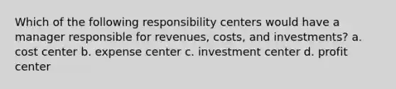 Which of the following responsibility centers would have a manager responsible for revenues, costs, and investments? a. cost center b. expense center c. investment center d. profit center