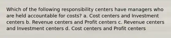 Which of the following responsibility centers have managers who are held accountable for costs? a. Cost centers and Investment centers b. Revenue centers and Profit centers c. Revenue centers and Investment centers d. Cost centers and Profit centers