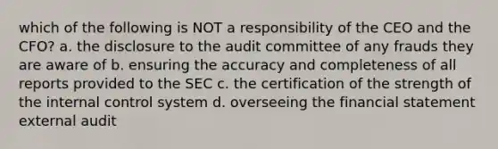 which of the following is NOT a responsibility of the CEO and the CFO? a. the disclosure to the audit committee of any frauds they are aware of b. ensuring the accuracy and completeness of all reports provided to the SEC c. the certification of the strength of the internal control system d. overseeing the financial statement external audit