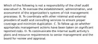 Which of the following is not a responsibility of the chief audit executive? A. To oversee the establishment, administration, and assessment of the organization's system of risk management processes. B. To coordinate with other internal and external providers of audit and consulting services to ensure proper coverage and minimize duplication. C. To follow up on whether appropriate management actions have been taken on significant reported risks. D. To communicate the internal audit activity's plans and resource requirements to senior management and the board for review and approval.