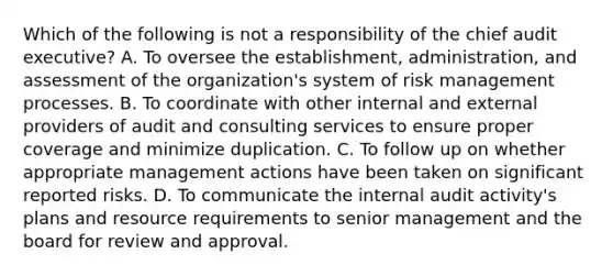 Which of the following is not a responsibility of the chief audit executive? A. To oversee the establishment, administration, and assessment of the organization's system of risk management processes. B. To coordinate with other internal and external providers of audit and consulting services to ensure proper coverage and minimize duplication. C. To follow up on whether appropriate management actions have been taken on significant reported risks. D. To communicate the internal audit activity's plans and resource requirements to senior management and the board for review and approval.