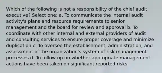 Which of the following is not a responsibility of the chief audit executive? Select one: a. To communicate the internal audit activity's plans and resource requirements to senior management and the board for review and approval b. To coordinate with other internal and external providers of audit and consulting services to ensure proper coverage and minimize duplication c. To oversee the establishment, administration, and assessment of the organization's system of risk management processes d. To follow up on whether appropriate management actions have been taken on significant reported risks