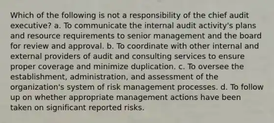 Which of the following is not a responsibility of the chief audit executive? a. To communicate the internal audit activity's plans and resource requirements to senior management and the board for review and approval. b. To coordinate with other internal and external providers of audit and consulting services to ensure proper coverage and minimize duplication. c. To oversee the establishment, administration, and assessment of the organization's system of risk management processes. d. To follow up on whether appropriate management actions have been taken on significant reported risks.