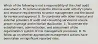 Which of the following is not a responsibility of the chief audit executive? A. To communicate the internal audit activity's plans and resource requirements to senior management and the board for review and approval. B. To coordinate with other internal and external providers of audit and consulting services to ensure proper coverage and minimize duplication. C. To oversee the establishment, administration, and assessment of the organization's system of risk management processes. D. To follow up on whether appropriate management actions have been taken on significant reported risks.