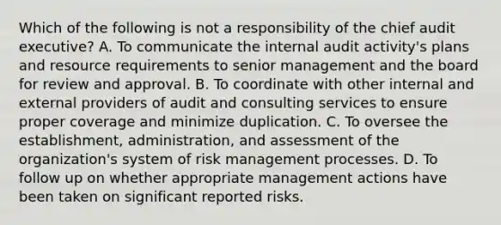 Which of the following is not a responsibility of the chief audit executive? A. To communicate the internal audit activity's plans and resource requirements to senior management and the board for review and approval. B. To coordinate with other internal and external providers of audit and consulting services to ensure proper coverage and minimize duplication. C. To oversee the establishment, administration, and assessment of the organization's system of risk management processes. D. To follow up on whether appropriate management actions have been taken on significant reported risks.