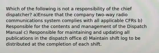 Which of the following is not a responsibility of the chief dispatcher? a)Ensure that the company two-way radio communications system complies with all applicable CFRs b) Responsible for the contents and management of the Dispatch Manual c) Responsible for maintaining and updating all publications in the dispatch office d) Maintain shift log to be distributed at the completion of each shift.