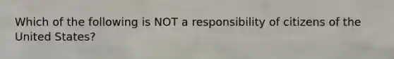 Which of the following is NOT a responsibility of citizens of the United States?