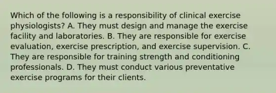 Which of the following is a responsibility of clinical exercise physiologists? A. They must design and manage the exercise facility and laboratories. B. They are responsible for exercise evaluation, exercise prescription, and exercise supervision. C. They are responsible for training strength and conditioning professionals. D. They must conduct various preventative exercise programs for their clients.