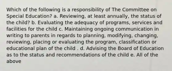 Which of the following is a responsibility of The Committee on Special Education? a. Reviewing, at least annually, the status of the child? b. Evaluating the adequacy of programs, services and facilities for the child c. Maintaining ongoing communication in writing to parents in regards to planning, modifying, changing, reviewing, placing or evaluating the program, classification or educational plan of the child . d. Advising the Board of Education as to the status and recommendations of the child e. All of the above