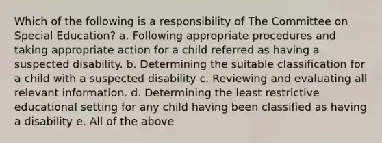 Which of the following is a responsibility of The Committee on Special Education? a. Following appropriate procedures and taking appropriate action for a child referred as having a suspected disability. b. Determining the suitable classification for a child with a suspected disability c. Reviewing and evaluating all relevant information. d. Determining the least restrictive educational setting for any child having been classified as having a disability e. All of the above