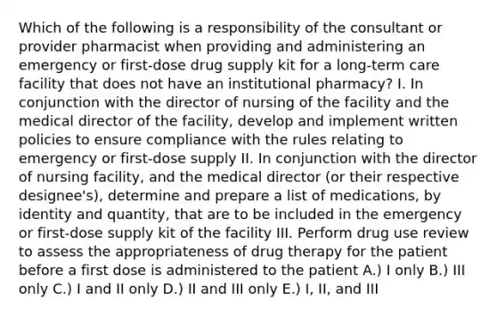 Which of the following is a responsibility of the consultant or provider pharmacist when providing and administering an emergency or first-dose drug supply kit for a long-term care facility that does not have an institutional pharmacy? I. In conjunction with the director of nursing of the facility and the medical director of the facility, develop and implement written policies to ensure compliance with the rules relating to emergency or first-dose supply II. In conjunction with the director of nursing facility, and the medical director (or their respective designee's), determine and prepare a list of medications, by identity and quantity, that are to be included in the emergency or first-dose supply kit of the facility III. Perform drug use review to assess the appropriateness of drug therapy for the patient before a first dose is administered to the patient A.) I only B.) III only C.) I and II only D.) II and III only E.) I, II, and III