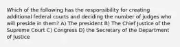 Which of the following has the responsibility for creating additional federal courts and deciding the number of judges who will preside in them? A) The president B) The Chief Justice of the Supreme Court C) Congress D) the Secretary of the Department of Justice