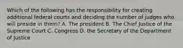 Which of the following has the responsibility for creating additional federal courts and deciding the number of judges who will preside in them? A. The president B. The Chief Justice of the Supreme Court C. Congress D. the Secretary of the Department of Justice