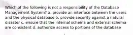 Which of the following is not a responsibility of the Database Management System? a. provide an interface between the users and the physical database b. provide security against a natural disaster c. ensure that the internal schema and external schema are consistent d. authorize access to portions of the database