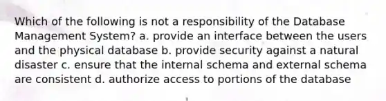 Which of the following is not a responsibility of the Database Management System? a. provide an interface between the users and the physical database b. provide security against a natural disaster c. ensure that the internal schema and external schema are consistent d. authorize access to portions of the database