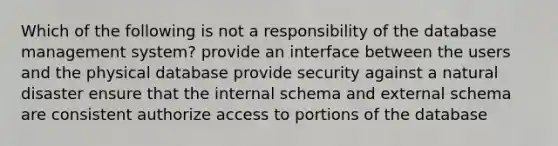 Which of the following is not a responsibility of the database management system? provide an interface between the users and the physical database provide security against a natural disaster ensure that the internal schema and external schema are consistent authorize access to portions of the database