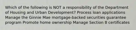 Which of the following is NOT a responsibility of the Department of Housing and Urban Development? Process loan applications Manage the Ginnie Mae mortgage-backed securities guarantee program Promote home ownership Manage Section 8 certificates