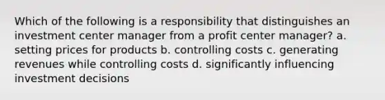 Which of the following is a responsibility that distinguishes an investment center manager from a profit center manager? a. setting prices for products b. controlling costs c. generating revenues while controlling costs d. significantly influencing investment decisions