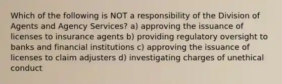 Which of the following is NOT a responsibility of the Division of Agents and Agency Services? a) approving the issuance of licenses to insurance agents b) providing regulatory oversight to banks and financial institutions c) approving the issuance of licenses to claim adjusters d) investigating charges of unethical conduct