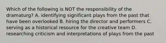 Which of the following is NOT the responsibility of the dramaturg? A. identifying significant plays from the past that have been overlooked B. hiring the director and performers C. serving as a historical resource for the creative team D. researching criticism and interpretations of plays from the past