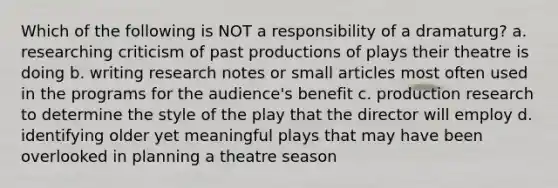 Which of the following is NOT a responsibility of a dramaturg? a. researching criticism of past productions of plays their theatre is doing b. writing research notes or small articles most often used in the programs for the audience's benefit c. production research to determine the style of the play that the director will employ d. identifying older yet meaningful plays that may have been overlooked in planning a theatre season